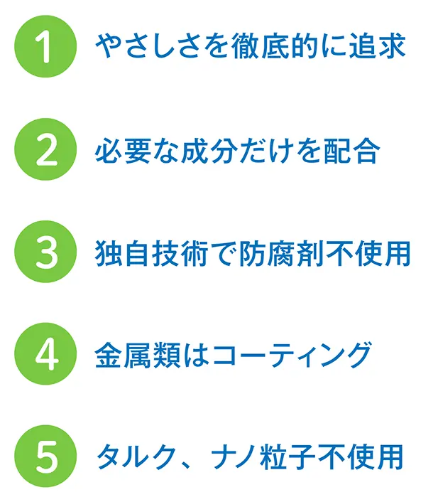 1.やさしさを徹底的に追求 2.必要な成分だけを配合 3.独自技術で防腐剤不使用 4.金属類はコーティング 5.タルク、ナノ粒子不使用