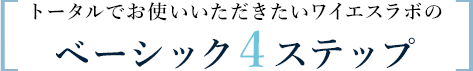 トータルでお使いいただきたいワイエスラボのベーシック4ステップ